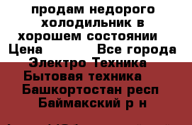 продам недорого холодильник в хорошем состоянии › Цена ­ 8 000 - Все города Электро-Техника » Бытовая техника   . Башкортостан респ.,Баймакский р-н